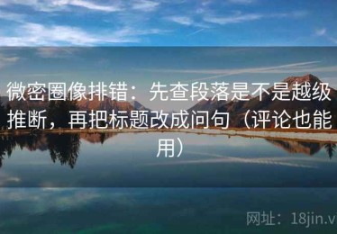 微密圈像排错：先查段落是不是越级推断，再把标题改成问句（评论也能用）