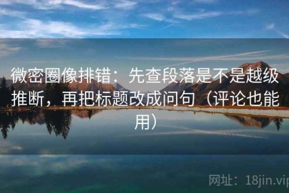 微密圈像排错：先查段落是不是越级推断，再把标题改成问句（评论也能用）