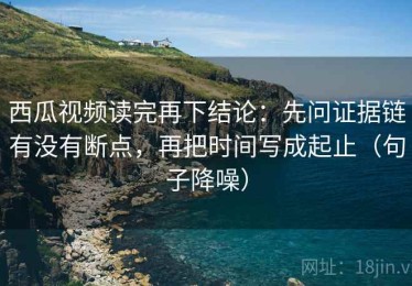 西瓜视频读完再下结论：先问证据链有没有断点，再把时间写成起止（句子降噪）