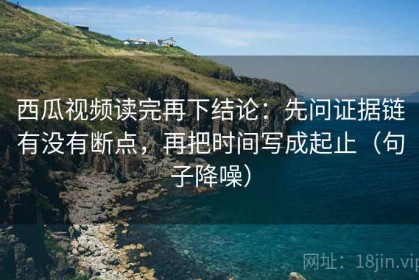西瓜视频读完再下结论：先问证据链有没有断点，再把时间写成起止（句子降噪）