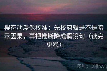 樱花动漫像校准：先校剪辑是不是暗示因果，再把推断降成假设句（读完更稳）