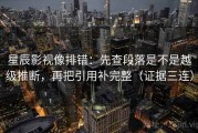 星辰影视像排错：先查段落是不是越级推断，再把引用补完整（证据三连）