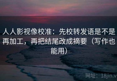 人人影视像校准：先校转发语是不是再加工，再把结尾改成摘要（写作也能用）