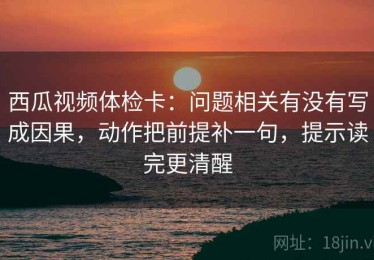 西瓜视频体检卡：问题相关有没有写成因果，动作把前提补一句，提示读完更清醒