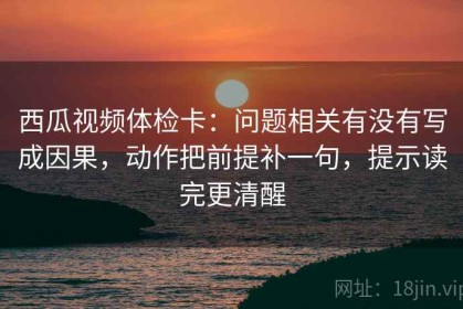 西瓜视频体检卡：问题相关有没有写成因果，动作把前提补一句，提示读完更清醒