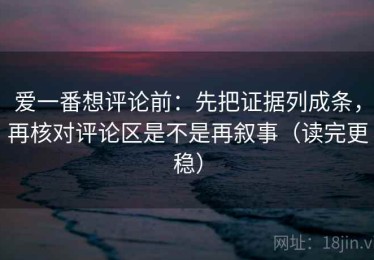 爱一番想评论前：先把证据列成条，再核对评论区是不是再叙事（读完更稳）