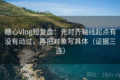 糖心Vlog短复盘：先对齐轴线起点有没有动过，再把对象写具体（证据三连）