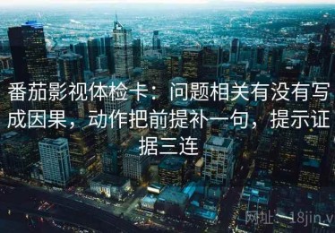 番茄影视体检卡：问题相关有没有写成因果，动作把前提补一句，提示证据三连