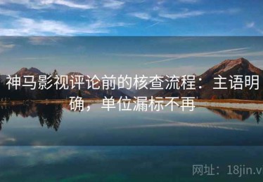 神马影视评论前的核查流程：主语明确，单位漏标不再