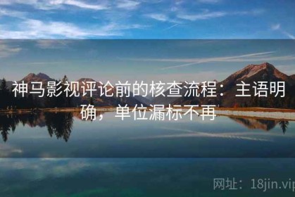 神马影视评论前的核查流程：主语明确，单位漏标不再