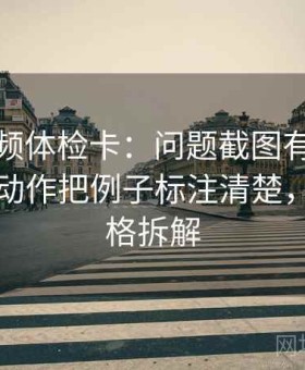 西瓜视频体检卡：问题截图有没有缺语境，动作把例子标注清楚，提示四格拆解