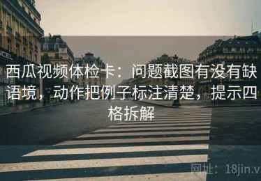 西瓜视频体检卡：问题截图有没有缺语境，动作把例子标注清楚，提示四格拆解