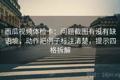 西瓜视频体检卡：问题截图有没有缺语境，动作把例子标注清楚，提示四格拆解