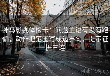 神马影视体检卡：问题主语有没有跑偏，动作把范围写成边界句，提示证据三连