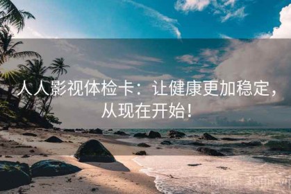 人人影视体检卡：让健康更加稳定，从现在开始！