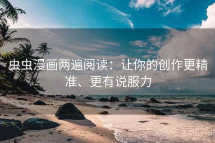 虫虫漫画两遍阅读：让你的创作更精准、更有说服力