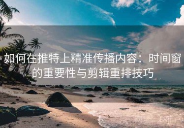 如何在推特上精准传播内容：时间窗的重要性与剪辑重排技巧
