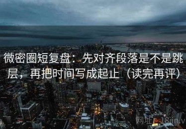 微密圈短复盘：先对齐段落是不是跳层，再把时间写成起止（读完再评）