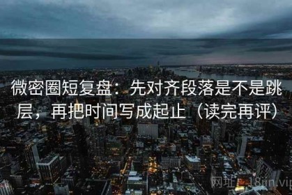 微密圈短复盘：先对齐段落是不是跳层，再把时间写成起止（读完再评）