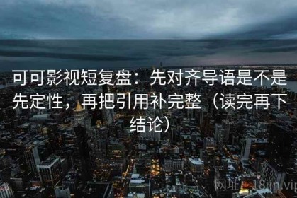 可可影视短复盘：先对齐导语是不是先定性，再把引用补完整（读完再下结论）