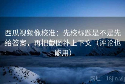 西瓜视频像校准：先校标题是不是先给答案，再把截图补上下文（评论也能用）