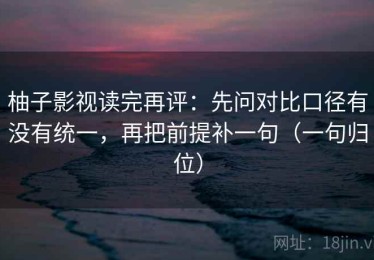 柚子影视读完再评：先问对比口径有没有统一，再把前提补一句（一句归位）