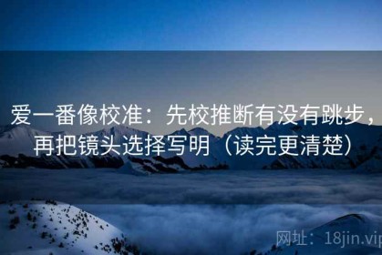 爱一番像校准：先校推断有没有跳步，再把镜头选择写明（读完更清楚）