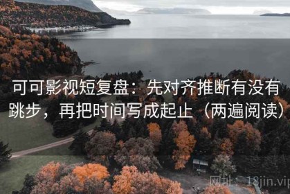 可可影视短复盘：先对齐推断有没有跳步，再把时间写成起止（两遍阅读）