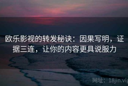 欧乐影视的转发秘诀：因果写明，证据三连，让你的内容更具说服力