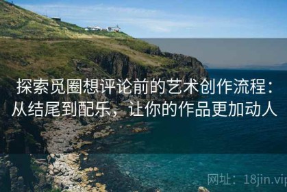 探索觅圈想评论前的艺术创作流程：从结尾到配乐，让你的作品更加动人