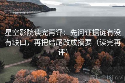 星空影院读完再评：先问证据链有没有缺口，再把结尾改成摘要（读完再评）