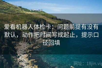 爱看机器人体检卡：问题前提有没有默认，动作把时间写成起止，提示口径回填