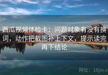 西瓜视频体检卡：问题对象有没有换词，动作把截图补上下文，提示读完再下结论