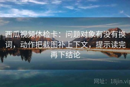 西瓜视频体检卡：问题对象有没有换词，动作把截图补上下文，提示读完再下结论