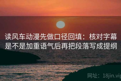 读风车动漫先做口径回填：核对字幕是不是加重语气后再把段落写成提纲