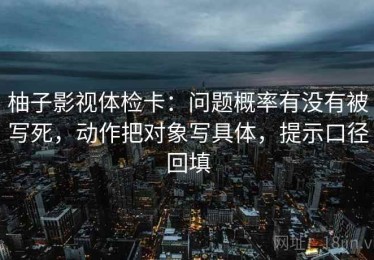 柚子影视体检卡：问题概率有没有被写死，动作把对象写具体，提示口径回填