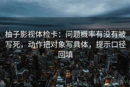 柚子影视体检卡：问题概率有没有被写死，动作把对象写具体，提示口径回填