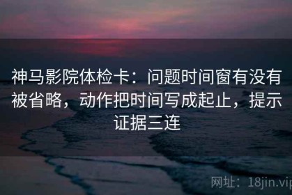 神马影院体检卡：问题时间窗有没有被省略，动作把时间写成起止，提示证据三连