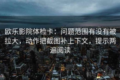 欧乐影院体检卡：问题范围有没有被拉大，动作把截图补上下文，提示两遍阅读
