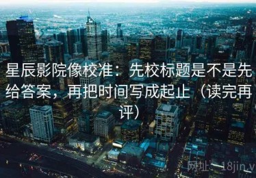星辰影院像校准：先校标题是不是先给答案，再把时间写成起止（读完再评）