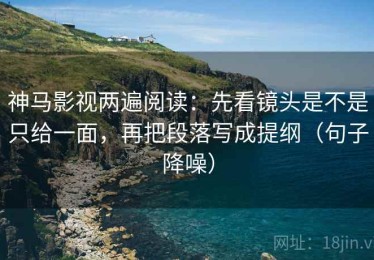 神马影视两遍阅读：先看镜头是不是只给一面，再把段落写成提纲（句子降噪）