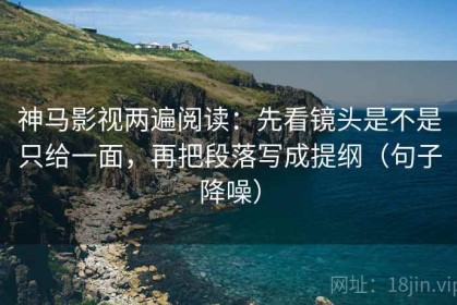 神马影视两遍阅读：先看镜头是不是只给一面，再把段落写成提纲（句子降噪）