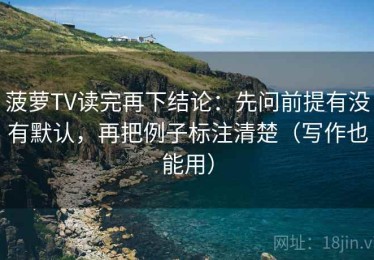 菠萝TV读完再下结论：先问前提有没有默认，再把例子标注清楚（写作也能用）