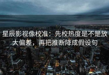 星辰影视像校准：先校热度是不是放大偏差，再把推断降成假设句