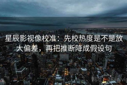 星辰影视像校准：先校热度是不是放大偏差，再把推断降成假设句