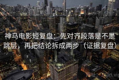 神马电影短复盘：先对齐段落是不是跳层，再把结论拆成两步（证据复盘）