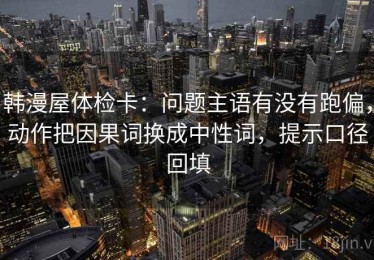 韩漫屋体检卡：问题主语有没有跑偏，动作把因果词换成中性词，提示口径回填