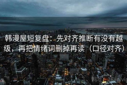韩漫屋短复盘：先对齐推断有没有越级，再把情绪词删掉再读（口径对齐）