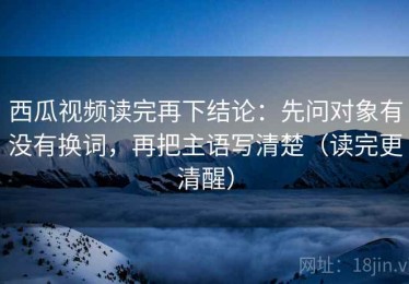 西瓜视频读完再下结论：先问对象有没有换词，再把主语写清楚（读完更清醒）