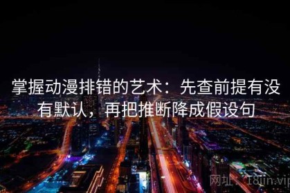 掌握动漫排错的艺术：先查前提有没有默认，再把推断降成假设句